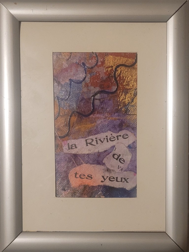 4. La rivière de tes yeux

(20 × 16 cm encadré)
Un poème visuel aux teintes d’eau et de feu. Le titre, découpé façon collage, évoque les flots intimes de l’amour, les larmes douces, les mystères de l’âme. 💙